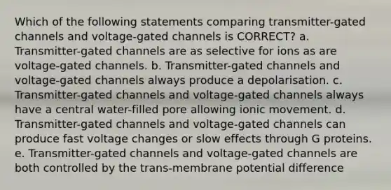 Which of the following statements comparing transmitter-gated channels and voltage-gated channels is CORRECT? a. Transmitter-gated channels are as selective for ions as are voltage-gated channels. b. Transmitter-gated channels and voltage-gated channels always produce a depolarisation. c. Transmitter-gated channels and voltage-gated channels always have a central water-filled pore allowing ionic movement. d. Transmitter-gated channels and voltage-gated channels can produce fast voltage changes or slow effects through G proteins. e. Transmitter-gated channels and voltage-gated channels are both controlled by the trans-membrane potential difference