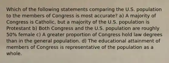 Which of the following statements comparing the U.S. population to the members of Congress is most accurate? a) A majority of Congress is Catholic, but a majority of the U.S. population is Protestant b) Both Congress and the U.S. population are roughly 50% female c) A greater proportion of Congress hold law degrees than in the general population. d) The educational attainment of members of Congress is representative of the population as a whole.