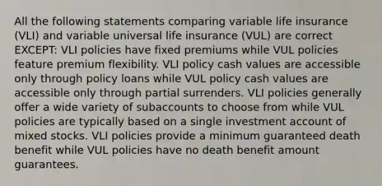 All the following statements comparing variable life insurance (VLI) and variable universal life insurance (VUL) are correct EXCEPT: VLI policies have fixed premiums while VUL policies feature premium flexibility. VLI policy cash values are accessible only through policy loans while VUL policy cash values are accessible only through partial surrenders. VLI policies generally offer a wide variety of subaccounts to choose from while VUL policies are typically based on a single investment account of mixed stocks. VLI policies provide a minimum guaranteed death benefit while VUL policies have no death benefit amount guarantees.