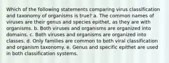 Which of the following statements comparing virus classification and taxonomy of organisms is true? a. The common names of viruses are their genus and species epithet, as they are with organisms. b. Both viruses and organisms are organized into domains. c. Both viruses and organisms are organized into classes. d. Only families are common to both viral classification and organism taxonomy. e. Genus and specific epithet are used in both classification systems.