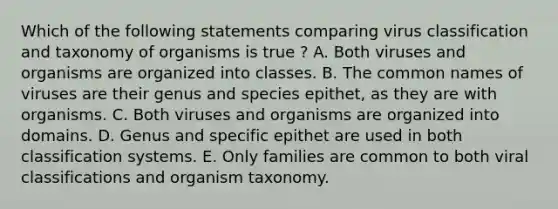 Which of the following statements comparing virus classification and taxonomy of organisms is true ? A. Both viruses and organisms are organized into classes. B. The common names of viruses are their genus and species epithet, as they are with organisms. C. Both viruses and organisms are organized into domains. D. Genus and specific epithet are used in both classification systems. E. Only families are common to both viral classifications and organism taxonomy.