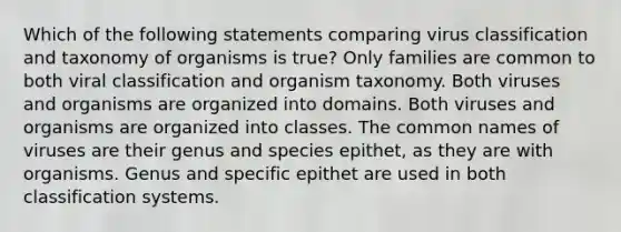 Which of the following statements comparing virus classification and taxonomy of organisms is true? Only families are common to both viral classification and organism taxonomy. Both viruses and organisms are organized into domains. Both viruses and organisms are organized into classes. The common names of viruses are their genus and species epithet, as they are with organisms. Genus and specific epithet are used in both classification systems.