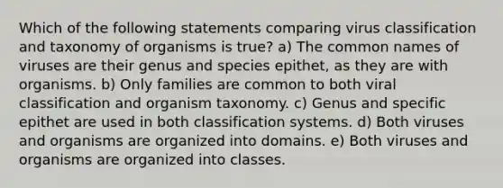 Which of the following statements comparing virus classification and taxonomy of organisms is true? a) The common names of viruses are their genus and species epithet, as they are with organisms. b) Only families are common to both viral classification and organism taxonomy. c) Genus and specific epithet are used in both classification systems. d) Both viruses and organisms are organized into domains. e) Both viruses and organisms are organized into classes.