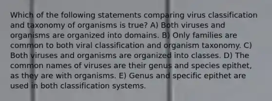 Which of the following statements comparing virus classification and taxonomy of organisms is true? A) Both viruses and organisms are organized into domains. B) Only families are common to both viral classification and organism taxonomy. C) Both viruses and organisms are organized into classes. D) The common names of viruses are their genus and species epithet, as they are with organisms. E) Genus and specific epithet are used in both classification systems.