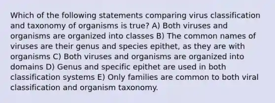 Which of the following statements comparing virus classification and taxonomy of organisms is true? A) Both viruses and organisms are organized into classes B) The common names of viruses are their genus and species epithet, as they are with organisms C) Both viruses and organisms are organized into domains D) Genus and specific epithet are used in both classification systems E) Only families are common to both viral classification and organism taxonomy.