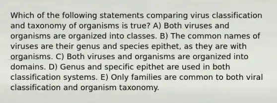 Which of the following statements comparing virus classification and taxonomy of organisms is true? A) Both viruses and organisms are organized into classes. B) The common names of viruses are their genus and species epithet, as they are with organisms. C) Both viruses and organisms are organized into domains. D) Genus and specific epithet are used in both classification systems. E) Only families are common to both viral classification and organism taxonomy.