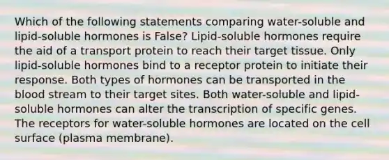 Which of the following statements comparing water-soluble and lipid-soluble hormones is False? Lipid-soluble hormones require the aid of a transport protein to reach their target tissue. Only lipid-soluble hormones bind to a receptor protein to initiate their response. Both types of hormones can be transported in the blood stream to their target sites. Both water-soluble and lipid-soluble hormones can alter the transcription of specific genes. The receptors for water-soluble hormones are located on the cell surface (plasma membrane).