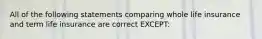 All of the following statements comparing whole life insurance and term life insurance are correct EXCEPT: