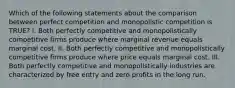 Which of the following statements about the comparison between perfect competition and monopolistic competition is TRUE? I. Both perfectly competitive and monopolistically competitive firms produce where marginal revenue equals marginal cost. II. Both perfectly competitive and monopolistically competitive firms produce where price equals marginal cost. III. Both perfectly competitive and monopolistically industries are characterized by free entry and zero profits in the long run.