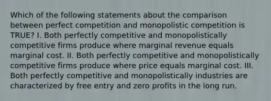 Which of the following statements about the comparison between perfect competition and monopolistic competition is TRUE? I. Both perfectly competitive and monopolistically competitive firms produce where marginal revenue equals marginal cost. II. Both perfectly competitive and monopolistically competitive firms produce where price equals marginal cost. III. Both perfectly competitive and monopolistically industries are characterized by free entry and zero profits in the long run.