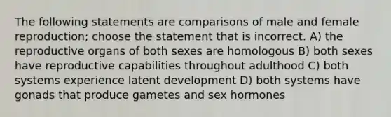 The following statements are comparisons of male and female reproduction; choose the statement that is incorrect. A) the reproductive organs of both sexes are homologous B) both sexes have reproductive capabilities throughout adulthood C) both systems experience latent development D) both systems have gonads that produce gametes and sex hormones