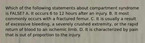 Which of the following statements about compartment syndrome is FALSE? A. It occurs 6 to 12 hours after an injury. B. It most commonly occurs with a fractured femur. C. It is usually a result of excessive bleeding, a severely crushed extremity, or the rapid return of blood to an ischemic limb. D. It is characterized by pain that is out of proportion to the injury.