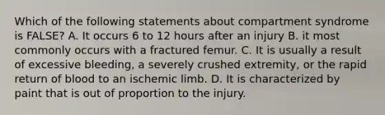 Which of the following statements about compartment syndrome is FALSE? A. It occurs 6 to 12 hours after an injury B. it most commonly occurs with a fractured femur. C. It is usually a result of excessive bleeding, a severely crushed extremity, or the rapid return of blood to an ischemic limb. D. It is characterized by paint that is out of proportion to the injury.