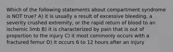 Which of the following statements about compartment syndrome is NOT true? A) it is usually a result of excessive bleeding, a severity crushed extremity, or the rapid return of blood to an ischemic limb B) it is characterized by pain that is out of proportion to the injury C) it most commonly occurs with a fractured femur D) it occurs 6 to 12 hours after an injury