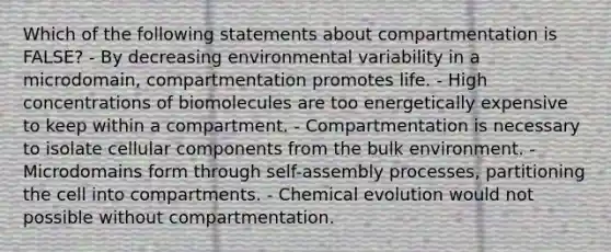 Which of the following statements about compartmentation is FALSE? - By decreasing environmental variability in a microdomain, compartmentation promotes life. - High concentrations of biomolecules are too energetically expensive to keep within a compartment. - Compartmentation is necessary to isolate cellular components from the bulk environment. - Microdomains form through self-assembly processes, partitioning the cell into compartments. - Chemical evolution would not possible without compartmentation.