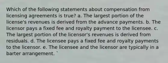 Which of the following statements about compensation from licensing agreements is true? a. The largest portion of the license's revenues is derived from the advance payments. b. The licensor pays a fixed fee and royalty payment to the licensee. c. The largest portion of the licensor's revenues is derived from residuals. d. The licensee pays a fixed fee and royalty payments to the licensor. e. The licensee and the licensor are typically in a barter arrangement. `