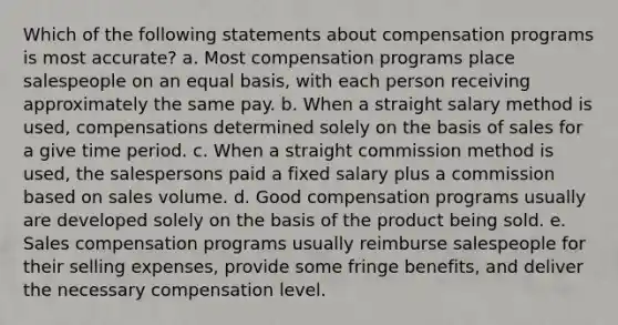 Which of the following statements about compensation programs is most accurate? a. Most compensation programs place salespeople on an equal basis, with each person receiving approximately the same pay. b. When a straight salary method is used, compensations determined solely on the basis of sales for a give time period. c. When a straight commission method is used, the salespersons paid a fixed salary plus a commission based on sales volume. d. Good compensation programs usually are developed solely on the basis of the product being sold. e. Sales compensation programs usually reimburse salespeople for their selling expenses, provide some fringe benefits, and deliver the necessary compensation level.