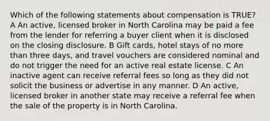 Which of the following statements about compensation is TRUE? A An active, licensed broker in North Carolina may be paid a fee from the lender for referring a buyer client when it is disclosed on the closing disclosure. B Gift cards, hotel stays of no more than three days, and travel vouchers are considered nominal and do not trigger the need for an active real estate license. C An inactive agent can receive referral fees so long as they did not solicit the business or advertise in any manner. D An active, licensed broker in another state may receive a referral fee when the sale of the property is in North Carolina.