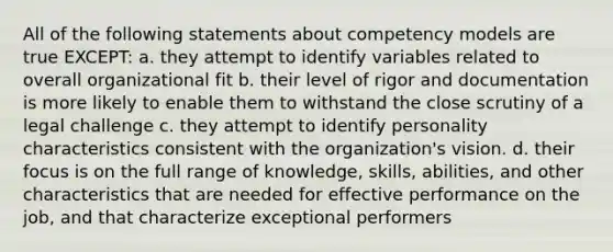 All of the following statements about competency models are true EXCEPT: a. they attempt to identify variables related to overall organizational fit b. their level of rigor and documentation is more likely to enable them to withstand the close scrutiny of a legal challenge c. they attempt to identify personality characteristics consistent with the organization's vision. d. their focus is on the full range of knowledge, skills, abilities, and other characteristics that are needed for effective performance on the job, and that characterize exceptional performers