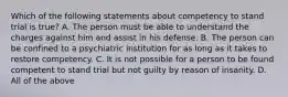 Which of the following statements about competency to stand trial is true? A. The person must be able to understand the charges against him and assist in his defense. B. The person can be confined to a psychiatric institution for as long as it takes to restore competency. C. It is not possible for a person to be found competent to stand trial but not guilty by reason of insanity. D. All of the above