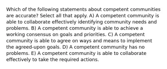 Which of the following statements about competent communities are accurate? Select all that apply. A) A competent community is able to collaborate effectively identifying community needs and problems. B) A competent community is able to achieve a working consensus on goals and priorities. C) A competent community is able to agree on ways and means to implement the agreed-upon goals. D) A competent community has no problems. E) A competent community is able to collaborate effectively to take the required actions.