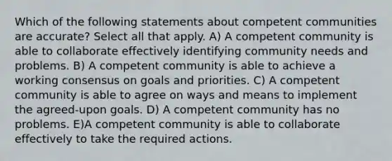 Which of the following statements about competent communities are accurate? Select all that apply. A) A competent community is able to collaborate effectively identifying community needs and problems. B) A competent community is able to achieve a working consensus on goals and priorities. C) A competent community is able to agree on ways and means to implement the agreed-upon goals. D) A competent community has no problems. E)A competent community is able to collaborate effectively to take the required actions.