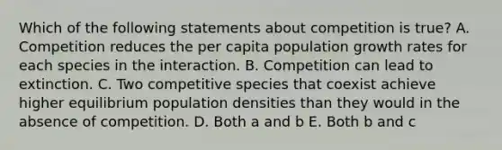 Which of the following statements about competition is true? A. Competition reduces the per capita population growth rates for each species in the interaction. B. Competition can lead to extinction. C. Two competitive species that coexist achieve higher equilibrium population densities than they would in the absence of competition. D. Both a and b E. Both b and c