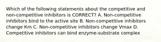 Which of the following statements about the competitive and non-competitive inhibitors is CORRECT? A. Non-competitive inhibitors bind to the active site B. Non-competitive inhibitors change Кm C. Non-competitive inhibitors change Vmax D. Competitive inhibitors can bind enzyme-substrate complex