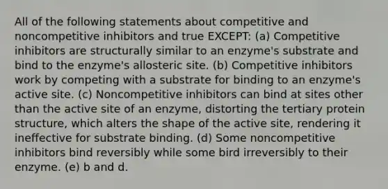 All of the following statements about competitive and noncompetitive inhibitors and true EXCEPT: (a) Competitive inhibitors are structurally similar to an enzyme's substrate and bind to the enzyme's allosteric site. (b) Competitive inhibitors work by competing with a substrate for binding to an enzyme's active site. (c) Noncompetitive inhibitors can bind at sites other than the active site of an enzyme, distorting the tertiary protein structure, which alters the shape of the active site, rendering it ineffective for substrate binding. (d) Some noncompetitive inhibitors bind reversibly while some bird irreversibly to their enzyme. (e) b and d.