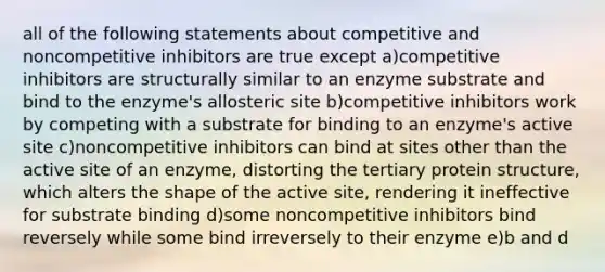 all of the following statements about competitive and noncompetitive inhibitors are true except a)competitive inhibitors are structurally similar to an enzyme substrate and bind to the enzyme's allosteric site b)competitive inhibitors work by competing with a substrate for binding to an enzyme's active site c)noncompetitive inhibitors can bind at sites other than the active site of an enzyme, distorting the tertiary protein structure, which alters the shape of the active site, rendering it ineffective for substrate binding d)some noncompetitive inhibitors bind reversely while some bind irreversely to their enzyme e)b and d