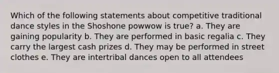 Which of the following statements about competitive traditional dance styles in the Shoshone powwow is true? a. They are gaining popularity b. They are performed in basic regalia c. They carry the largest cash prizes d. They may be performed in street clothes e. They are intertribal dances open to all attendees