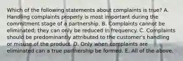 Which of the following statements about complaints is true? A. Handling complaints properly is most important during the commitment stage of a partnership. B. Complaints cannot be eliminated; they can only be reduced in frequency. C. Complaints should be predominantly attributed to the customer's handling or misuse of the product. D. Only when complaints are eliminated can a true partnership be formed. E. All of the above.