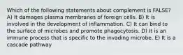 Which of the following statements about complement is FALSE? A) It damages plasma membranes of foreign cells. B) It is involved in the development of inflammation. C) It can bind to the surface of microbes and promote phagocytosis. D) It is an immune process that is specific to the invading microbe. E) It is a cascade pathway