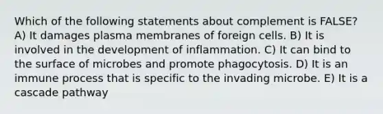 Which of the following statements about complement is FALSE? A) It damages plasma membranes of foreign cells. B) It is involved in the development of inflammation. C) It can bind to the surface of microbes and promote phagocytosis. D) It is an immune process that is specific to the invading microbe. E) It is a cascade pathway