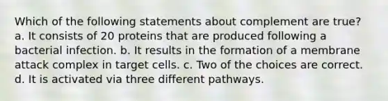 Which of the following statements about complement are true? a. It consists of 20 proteins that are produced following a bacterial infection. b. It results in the formation of a membrane attack complex in target cells. c. Two of the choices are correct. d. It is activated via three different pathways.