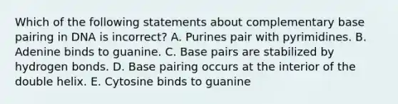 Which of the following statements about complementary base pairing in DNA is incorrect? A. Purines pair with pyrimidines. B. Adenine binds to guanine. C. Base pairs are stabilized by hydrogen bonds. D. Base pairing occurs at the interior of the double helix. E. Cytosine binds to guanine