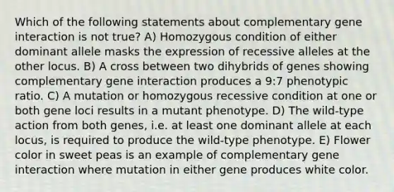 Which of the following statements about complementary gene interaction is not true? A) Homozygous condition of either dominant allele masks the expression of recessive alleles at the other locus. B) A cross between two dihybrids of genes showing complementary gene interaction produces a 9:7 phenotypic ratio. C) A mutation or homozygous recessive condition at one or both gene loci results in a mutant phenotype. D) The wild-type action from both genes, i.e. at least one dominant allele at each locus, is required to produce the wild-type phenotype. E) Flower color in sweet peas is an example of complementary gene interaction where mutation in either gene produces white color.