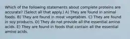 Which of the following statements about complete proteins are accurate? (Select all that apply.) A) They are found in animal foods. B) They are found in most vegetables. C) They are found in soy products. D) They do not provide all the essential amino acids. E) They are found in foods that contain all the essential amino acids.