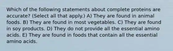 Which of the following statements about complete proteins are accurate? (Select all that apply.) A) They are found in animal foods. B) They are found in most vegetables. C) They are found in soy products. D) They do not provide all the essential amino acids. E) They are found in foods that contain all the essential amino acids.