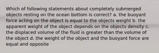 Which of following statements about completely submerged objects resting on the ocean bottom is correct? a. the buoyant force acting on the object is equal to the objects weight b. the apparent weight of the object depends on the objects density c. the displaced volume of the fluid is greater than the volume of the object d. the weight of the object and the buoyant force are equal and opposite