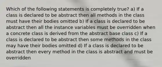 Which of the following statements is completely true? a) If a class is declared to be abstract then all methods in the class must have their bodies omitted b) If a class is declared to be abstract then all the instance variables must be overridden when a concrete class is derived from the abstract base class c) If a class is declared to be abstract then some methods in the class may have their bodies omitted d) If a class is declared to be abstract then every method in the class is abstract and must be overridden