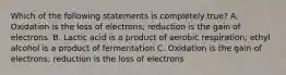 Which of the following statements is completely true? A. Oxidation is the loss of electrons; reduction is the gain of electrons. B. Lactic acid is a product of aerobic respiration; ethyl alcohol is a product of fermentation C. Oxidation is the gain of electrons; reduction is the loss of electrons