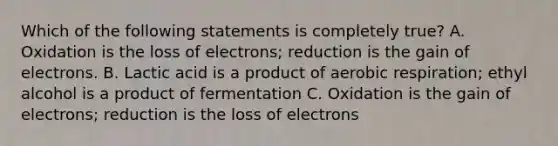 Which of the following statements is completely true? A. Oxidation is the loss of electrons; reduction is the gain of electrons. B. Lactic acid is a product of aerobic respiration; ethyl alcohol is a product of fermentation C. Oxidation is the gain of electrons; reduction is the loss of electrons