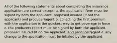 All of the following statements about completing the insurance application are correct except: a. the application form must be signed by both the applicant, proposed insured (if not the applicant) and producer/agent b. collecting the first premium with the applicaiton is the quickest way to get coverage in force c. the producers report must be signed by both the applicant, proposed insured (if no the applicant) and producer/agent d. any change to the applicaiton must be intialed by the applicant