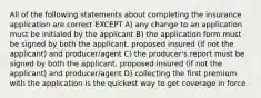 All of the following statements about completing the insurance application are correct EXCEPT A) any change to an application must be initialed by the applicant B) the application form must be signed by both the applicant, proposed insured (if not the applicant) and producer/agent C) the producer's report must be signed by both the applicant, proposed insured (if not the applicant) and producer/agent D) collecting the first premium with the application is the quickest way to get coverage in force