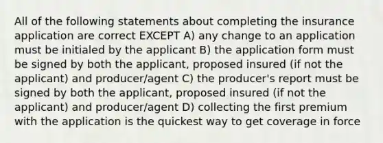 All of the following statements about completing the insurance application are correct EXCEPT A) any change to an application must be initialed by the applicant B) the application form must be signed by both the applicant, proposed insured (if not the applicant) and producer/agent C) the producer's report must be signed by both the applicant, proposed insured (if not the applicant) and producer/agent D) collecting the first premium with the application is the quickest way to get coverage in force