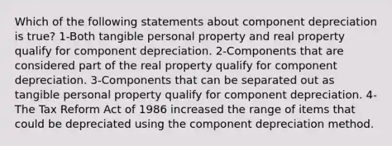 Which of the following statements about component depreciation is true? 1-Both tangible personal property and real property qualify for component depreciation. 2-Components that are considered part of the real property qualify for component depreciation. 3-Components that can be separated out as tangible personal property qualify for component depreciation. 4-The Tax Reform Act of 1986 increased the range of items that could be depreciated using the component depreciation method.