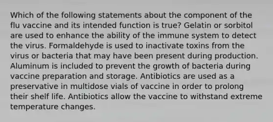 Which of the following statements about the component of the flu vaccine and its intended function is true? Gelatin or sorbitol are used to enhance the ability of the immune system to detect the virus. Formaldehyde is used to inactivate toxins from the virus or bacteria that may have been present during production. Aluminum is included to prevent the growth of bacteria during vaccine preparation and storage. Antibiotics are used as a preservative in multidose vials of vaccine in order to prolong their shelf life. Antibiotics allow the vaccine to withstand extreme temperature changes.