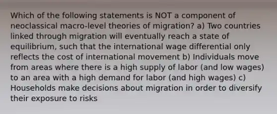 Which of the following statements is NOT a component of neoclassical macro-level theories of migration? a) Two countries linked through migration will eventually reach a state of equilibrium, such that the international wage differential only reflects the cost of international movement b) Individuals move from areas where there is a high supply of labor (and low wages) to an area with a high demand for labor (and high wages) c) Households make decisions about migration in order to diversify their exposure to risks