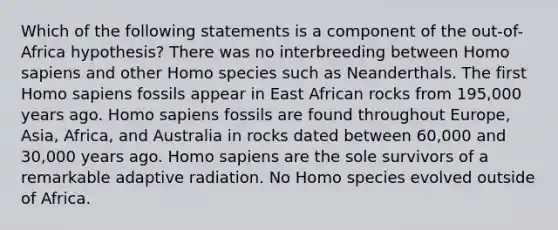 Which of the following statements is a component of the out-of-Africa hypothesis? There was no interbreeding between Homo sapiens and other Homo species such as Neanderthals. The first Homo sapiens fossils appear in East African rocks from 195,000 years ago. Homo sapiens fossils are found throughout Europe, Asia, Africa, and Australia in rocks dated between 60,000 and 30,000 years ago. Homo sapiens are the sole survivors of a remarkable adaptive radiation. No Homo species evolved outside of Africa.